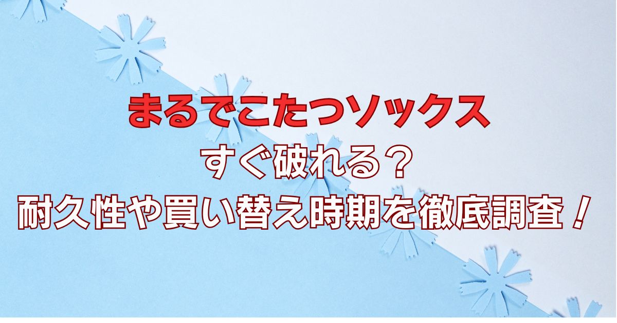 まるでこたつソックスはすぐ破れる？耐久性や買い替え時期を徹底調査